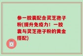 参一胶囊配合灵芝孢子粉(提升免疫力！一胶囊与灵芝孢子粉的黄金搭配)
