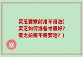 灵芝要煮前用不用泡(灵芝如何准备才最好？煮之前需不需要泡？)