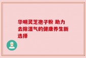 华明灵芝孢子粉 助力去除湿气的健康养生新选择