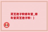 灵芝孢子粉修年堂_修年堂灵芝孢子粉：)