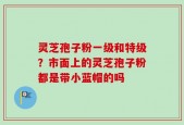 灵芝孢子粉一级和特级？市面上的灵芝孢子粉都是带小蓝帽的吗