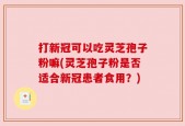打新冠可以吃灵芝孢子粉嘛(灵芝孢子粉是否适合新冠患者食用？)