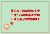 灵芝孢子粉破壁机多少一台？药房里是否会加工灵芝孢子粉如何加工的