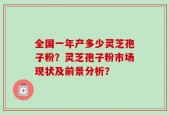 全国一年产多少灵芝孢子粉？灵芝孢子粉市场现状及前景分析？