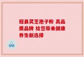 冠县灵芝孢子粉 高品质品牌 给您带来健康养生新选择