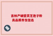 吉林产破壁灵芝孢子粉 高品质养生佳选