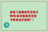 感冒了能服用灵芝孢子粉吗(能否服用灵芝孢子粉来治疗感冒？)