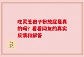 吃灵芝孢子粉放屁是真的吗？看看网友的真实反馈和解答