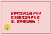吉林敖东灵芝孢子粉破壁(敖东灵芝孢子粉破壁，营养更易吸收！)