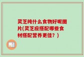 灵芝纯什么食物好呢图片(灵芝应搭配哪些食材搭配营养更佳？)
