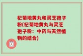 杞菊地黄丸和灵芝孢子粉(杞菊地黄丸与灵芝孢子粉：中药与天然植物的结合)