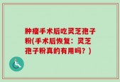 肿瘤手术后吃灵芝孢子粉(手术后恢复：灵芝孢子粉真的有用吗？)