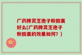 广药牌灵芝孢子粉胶囊好么(广药牌灵芝孢子粉胶囊的效果如何？)