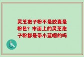 灵芝孢子粉不是胶囊是粉色？市面上的灵芝孢子粉都是带小蓝帽的吗