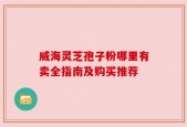 威海灵芝孢子粉哪里有卖全指南及购买推荐