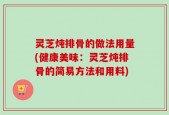 灵芝炖排骨的做法用量(健康美味：灵芝炖排骨的简易方法和用料)