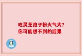 吃灵芝孢子粉火气大？你可能想不到的后果
