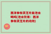 西洋参和灵芝片能泡水喝吗(泡水饮用：西洋参和灵芝片的功效)