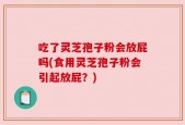 吃了灵芝孢子粉会放屁吗(食用灵芝孢子粉会引起放屁？)