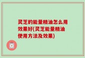 灵芝的能量精油怎么用效果好(灵芝能量精油使用方法及效果)