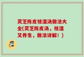 灵芝陈皮祛湿汤做法大全(灵芝陈皮汤，祛湿又养生，做法详解！)