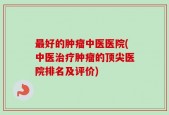 最好的肿瘤中医医院(中医治疗肿瘤的顶尖医院排名及评价)