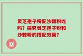 灵芝孢子粉配沙棘粉吃吗？探究灵芝孢子粉和沙棘粉的搭配效果？