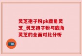灵芝孢子粉pk鹿角灵芝_灵芝孢子粉与鹿角灵芝的全面对比分析