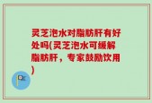 灵芝泡水对脂肪肝有好处吗(灵芝泡水可缓解脂肪肝，专家鼓励饮用)