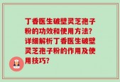 丁香医生破壁灵芝孢子粉的功效和使用方法？详细解析丁香医生破壁灵芝孢子粉的作用及使用技巧？