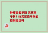 肿瘤患者早期 灵芝孢子粉？吃灵芝孢子粉能控制癌症吗