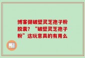 博客健破壁灵芝孢子粉胶囊？“破壁灵芝孢子粉”这玩意真的有用么