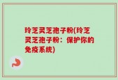 玲芝灵芝孢子粉(玲芝灵芝孢子粉：保护你的免疫系统)