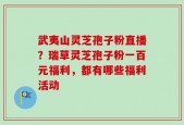 武夷山灵芝孢子粉直播？瑞草灵芝孢子粉一百元福利，都有哪些福利活动