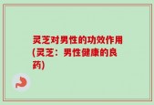 灵芝对男性的功效作用(灵芝：男性健康的良药)