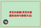 灵芝片胶囊(灵芝片胶囊的功效与使用方法)