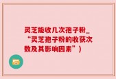 灵芝能收几次孢子粉_“灵芝孢子粉的收获次数及其影响因素”)