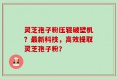 灵芝孢子粉压辊破壁机？最新科技，高效提取灵芝孢子粉？