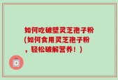 如何吃破壁灵芝孢子粉(如何食用灵芝孢子粉，轻松破解营养！)