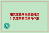 服灵芝孢子粉胶囊排尿？灵芝茶的功效与作用