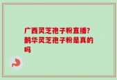 广西灵芝孢子粉直播？鹊华灵芝孢子粉是真的吗