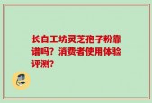 长白工坊灵芝孢子粉靠谱吗？消费者使用体验评测？