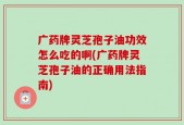 广药牌灵芝孢子油功效怎么吃的啊(广药牌灵芝孢子油的正确用法指南)