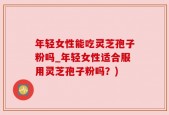 年轻女性能吃灵芝孢子粉吗_年轻女性适合服用灵芝孢子粉吗？)
