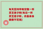 每天坚持早晚空腹一杯灵芝孢子粉(每日一杯灵芝孢子粉，改善身体健康不花钱)