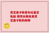 灵芝孢子粉常年吃是否有益 探究长期食用灵芝孢子粉的利弊