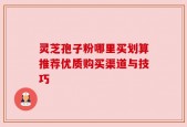灵芝孢子粉哪里买划算推荐优质购买渠道与技巧