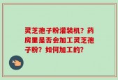 灵芝孢子粉灌装机？药房里是否会加工灵芝孢子粉？如何加工的？