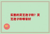 实惠的灵芝孢子粉？灵芝孢子粉哪家好