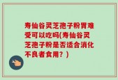 寿仙谷灵芝孢子粉胃难受可以吃吗(寿仙谷灵芝孢子粉是否适合消化不良者食用？)